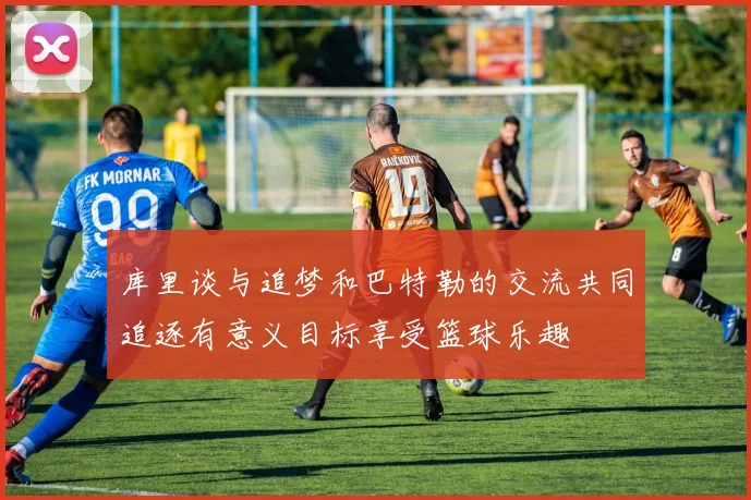 库里谈与追梦和巴特勒的交流共同追逐有意义目标享受篮球乐趣