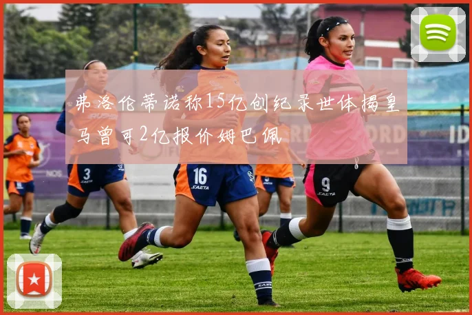 弗洛伦蒂诺称15亿创纪录世体揭皇马曾可2亿报价姆巴佩