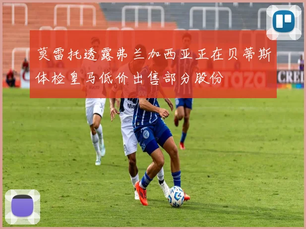 莫雷托透露弗兰加西亚正在贝蒂斯体检皇马低价出售部分股份