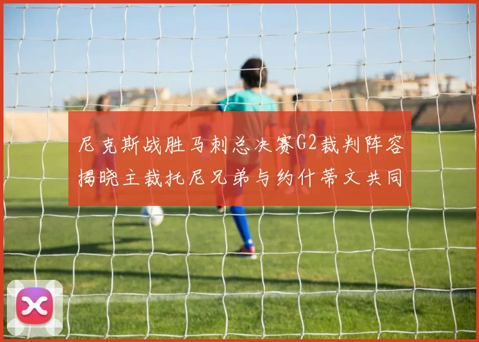 尼克斯战胜马刺总决赛G2裁判阵容揭晓主裁托尼兄弟与约什蒂文共同执法