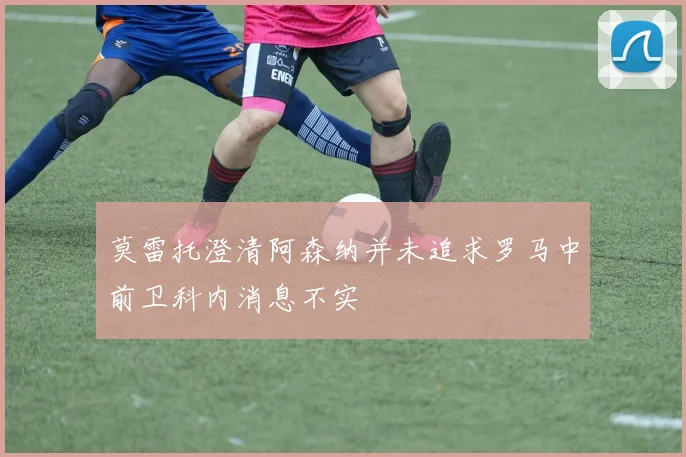 莫雷托澄清阿森纳并未追求罗马中前卫科内消息不实