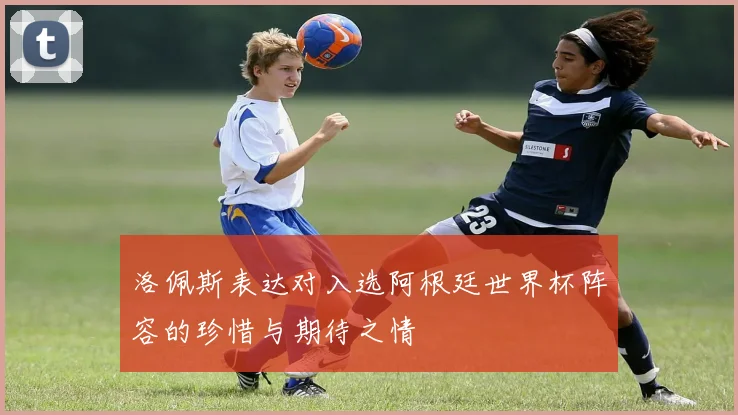 洛佩斯表达对入选阿根廷世界杯阵容的珍惜与期待之情