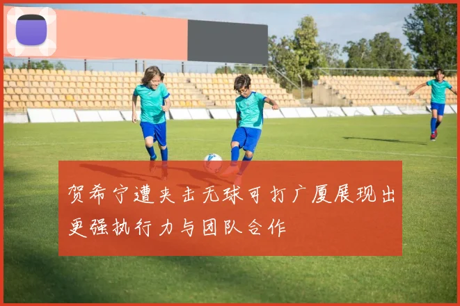 贺希宁遭夹击无球可打广厦展现出更强执行力与团队合作