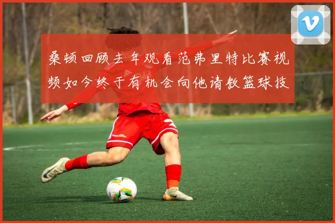 桑顿回顾去年观看范弗里特比赛视频如今终于有机会向他请教篮球技巧