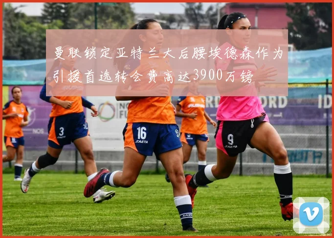 曼联锁定亚特兰大后腰埃德森作为引援首选转会费高达3900万镑