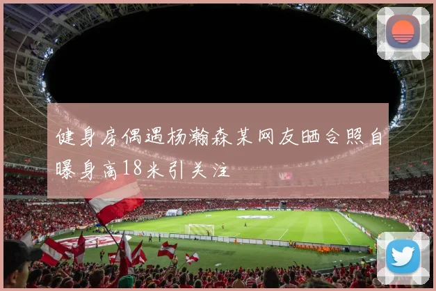 健身房偶遇杨瀚森某网友晒合照自曝身高18米引关注