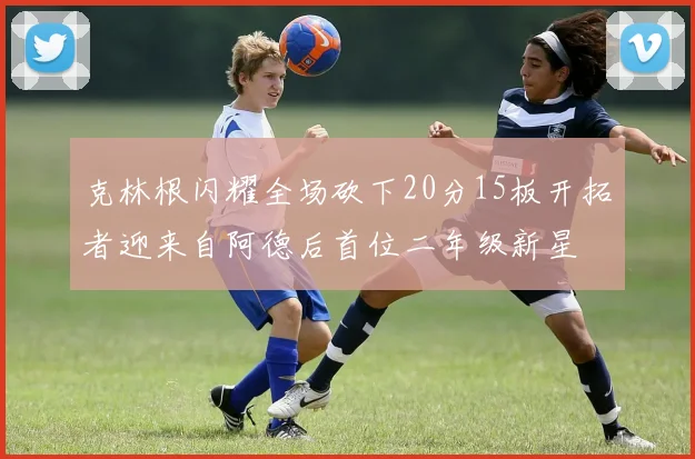 克林根闪耀全场砍下20分15板开拓者迎来自阿德后首位二年级新星